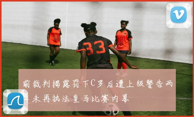 前裁判揭露罚下C罗后遭上级警告两年未再执法皇马比赛内幕