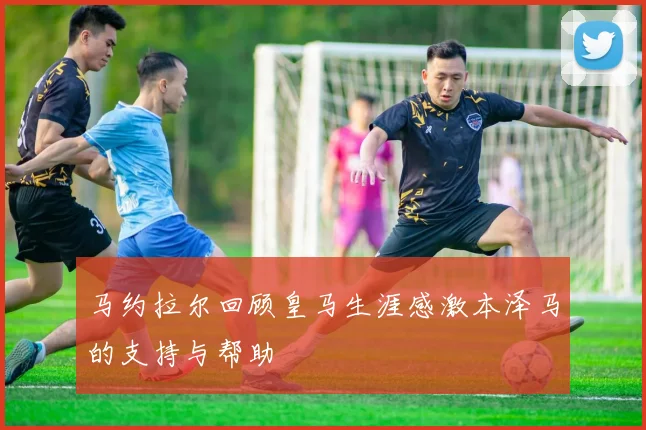 马约拉尔回顾皇马生涯感激本泽马的支持与帮助