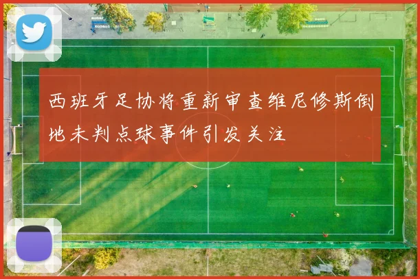 西班牙足协将重新审查维尼修斯倒地未判点球事件引发关注