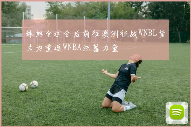 韩旭全运会后前往澳洲征战WNBL努力为重返WNBA积蓄力量