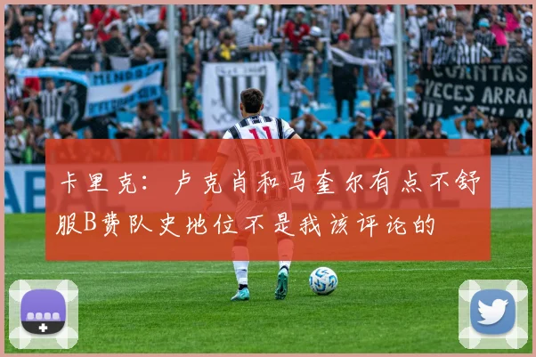 卡里克：卢克肖和马奎尔有点不舒服B费队史地位不是我该评论的