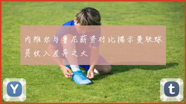 内维尔与鲁尼薪资对比揭示曼联球员收入差异之大