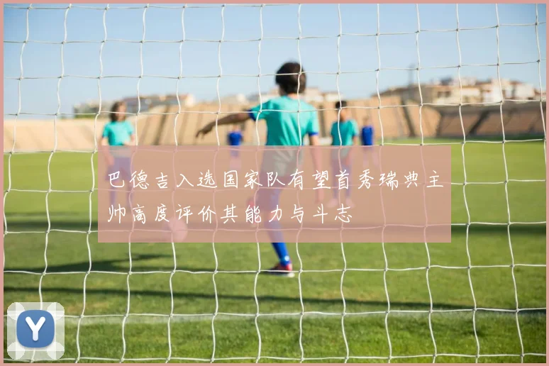 巴德吉入选国家队有望首秀瑞典主帅高度评价其能力与斗志