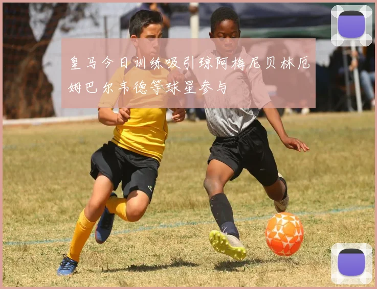 皇马今日训练吸引琼阿梅尼贝林厄姆巴尔韦德等球星参与