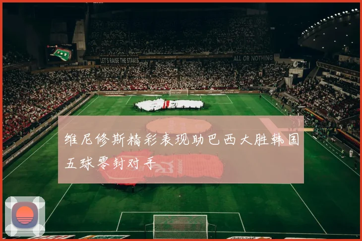 维尼修斯精彩表现助巴西大胜韩国五球零封对手