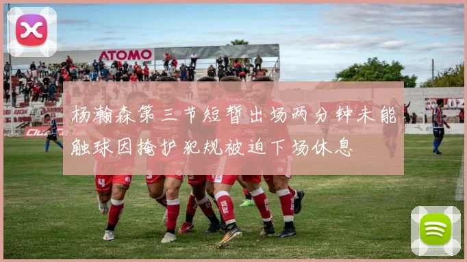 杨瀚森第三节短暂出场两分钟未能触球因掩护犯规被迫下场休息
