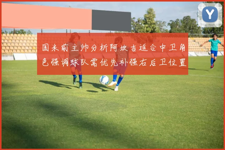 国米前主帅分析阿坎吉适合中卫角色强调球队需优先补强右后卫位置