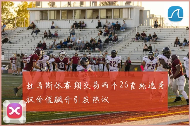 杜马斯休赛期交易两个26首轮选秀权价值飙升引发热议