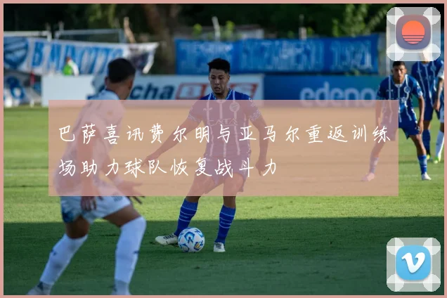 巴萨喜讯费尔明与亚马尔重返训练场助力球队恢复战斗力