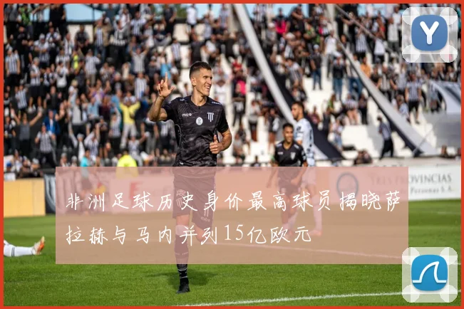 非洲足球历史身价最高球员揭晓萨拉赫与马内并列15亿欧元