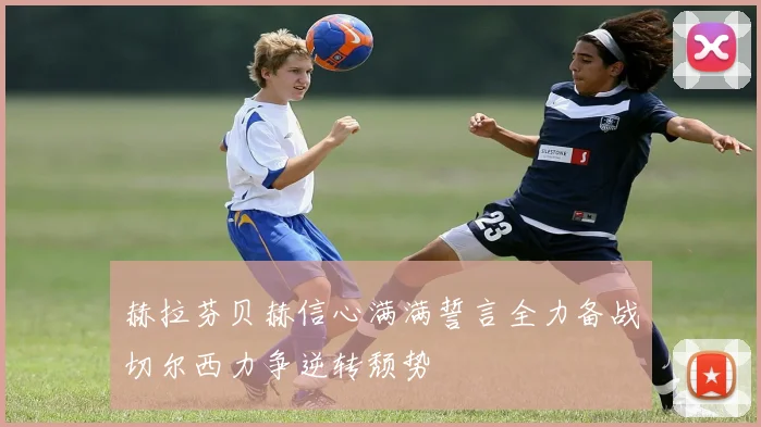 赫拉芬贝赫信心满满誓言全力备战切尔西力争逆转颓势
