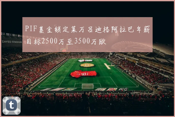 PIF基金锁定莱万吕迪格阿拉巴年薪目标2500万至3500万欧