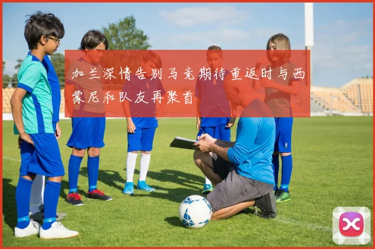 加兰深情告别马竞期待重返时与西蒙尼和队友再聚首